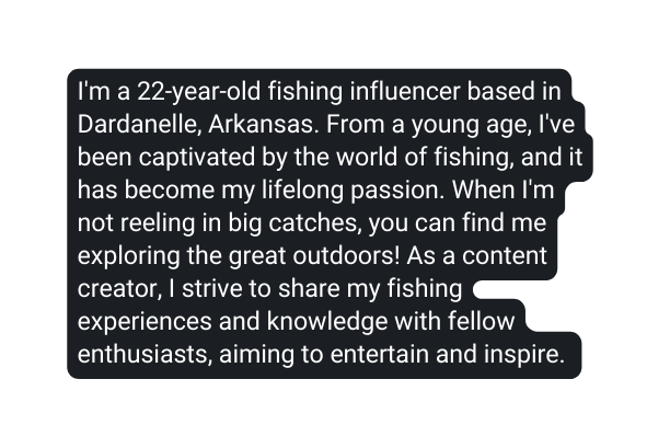 I m a 22 year old fishing influencer based in Dardanelle Arkansas From a young age I ve been captivated by the world of fishing and it has become my lifelong passion When I m not reeling in big catches you can find me exploring the great outdoors As a content creator I strive to share my fishing experiences and knowledge with fellow enthusiasts aiming to entertain and inspire